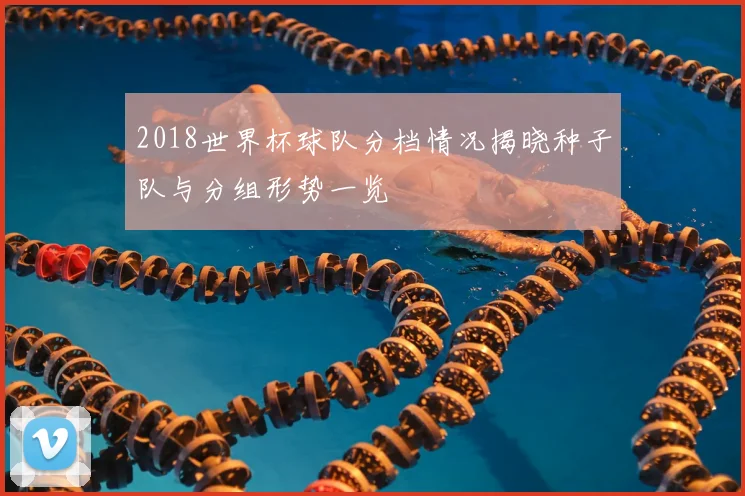 2018世界杯球队分档情况揭晓种子队与分组形势一览