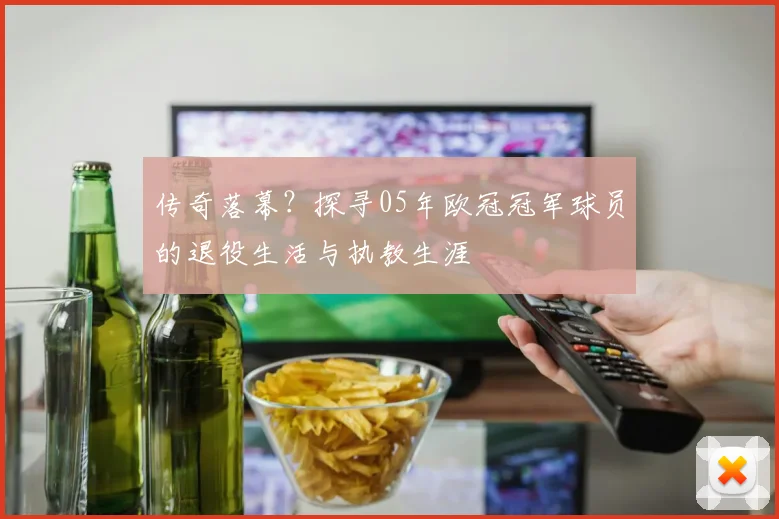 传奇落幕?探寻05年欧冠冠军球员的退役生活与执教生涯