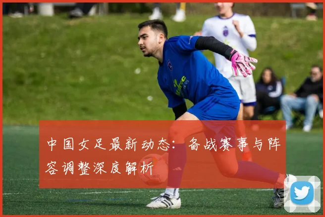 中国女足最新动态：备战赛事与阵容调整深度解析