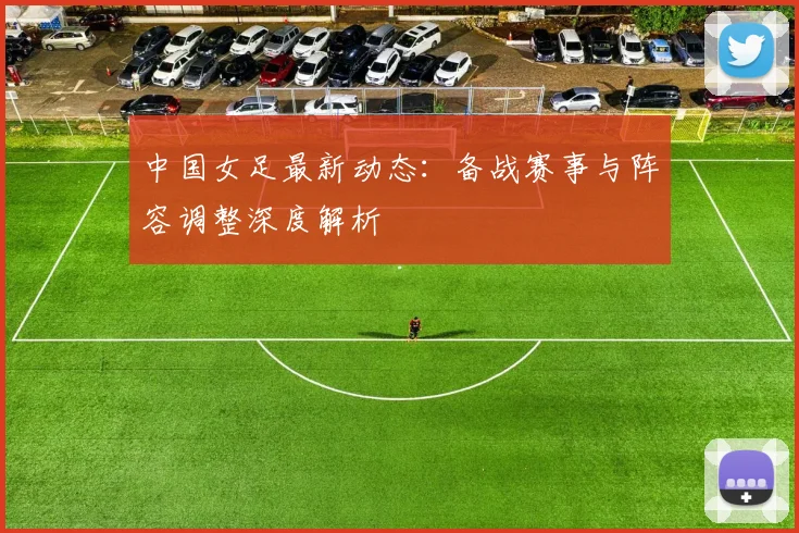 中国女足最新动态：备战赛事与阵容调整深度解析
