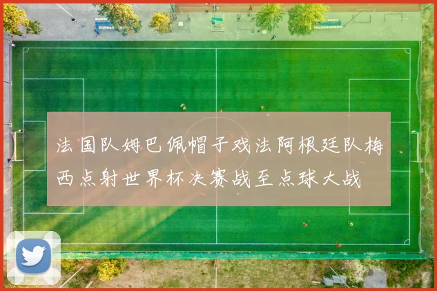 法国队姆巴佩帽子戏法阿根廷队梅西点射世界杯决赛战至点球大战