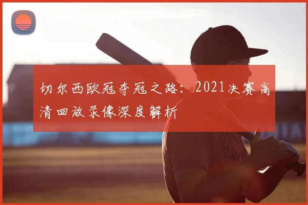 切尔西欧冠夺冠之路:2021决赛高清回放录像深度解析