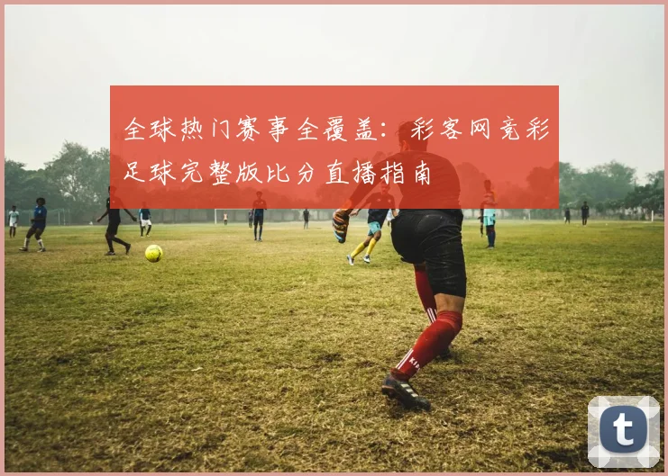 全球热门赛事全覆盖:彩客网竞彩足球完整版比分直播指南
