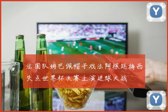 法国队姆巴佩帽子戏法阿根廷梅西失点世界杯决赛上演进球大战