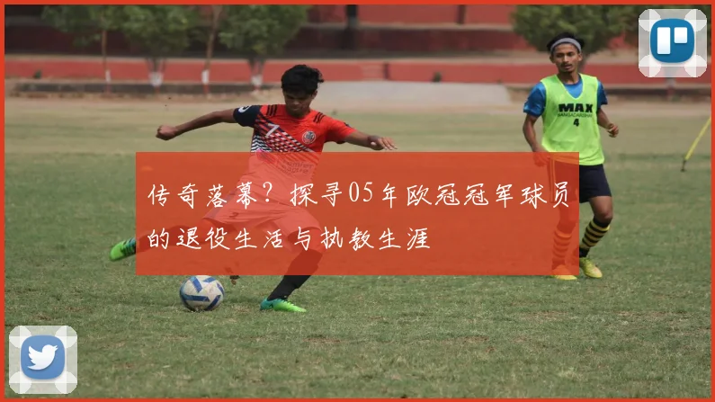传奇落幕?探寻05年欧冠冠军球员的退役生活与执教生涯
