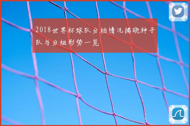 2018世界杯球队分档情况揭晓种子队与分组形势一览