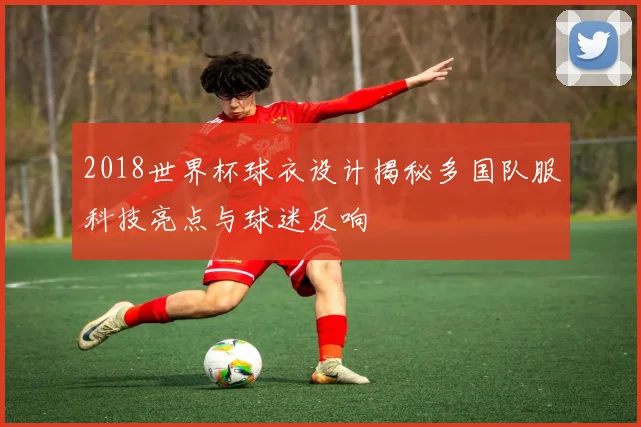 2018世界杯球衣设计揭秘多国队服科技亮点与球迷反响
