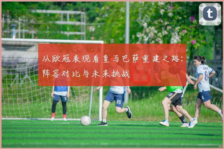 从欧冠表现看皇马巴萨重建之路:阵容对比与未来挑战