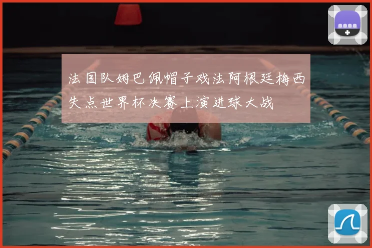 法国队姆巴佩帽子戏法阿根廷梅西失点世界杯决赛上演进球大战
