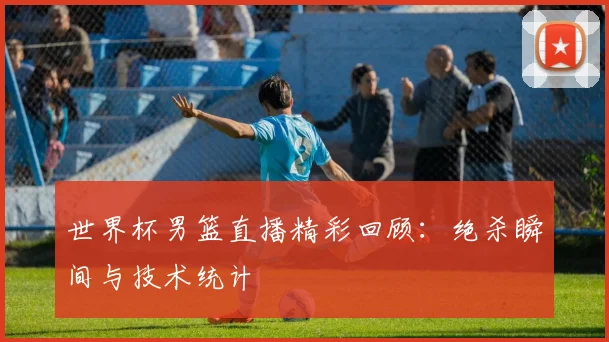 世界杯男篮直播精彩回顾：绝杀瞬间与技术统计