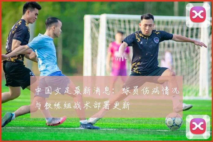 中国女足最新消息：球员伤病情况与教练组战术部署更新