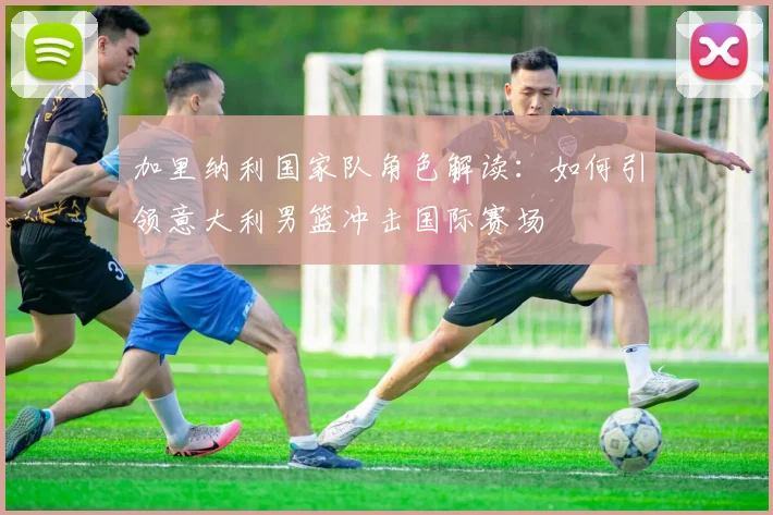 加里纳利国家队角色解读：如何引领意大利男篮冲击国际赛场