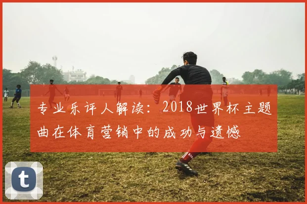 专业乐评人解读：2018世界杯主题曲在体育营销中的成功与遗憾